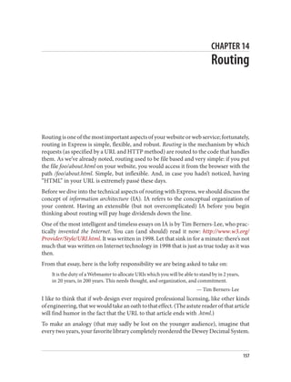 CHAPTER 14
Routing
Routing is one of the most important aspects of your website or web service; fortunately,
routing in Express is simple, flexible, and robust. Routing is the mechanism by which
requests (as specified by a URL and HTTP method) are routed to the code that handles
them. As we’ve already noted, routing used to be file based and very simple: if you put
the file foo/about.html on your website, you would access it from the browser with the
path /foo/about.html. Simple, but inflexible. And, in case you hadn’t noticed, having
“HTML” in your URL is extremely passé these days.
Before we dive into the technical aspects of routing with Express, we should discuss the
concept of information architecture (IA). IA refers to the conceptual organization of
your content. Having an extensible (but not overcomplicated) IA before you begin
thinking about routing will pay huge dividends down the line.
One of the most intelligent and timeless essays on IA is by Tim Berners-Lee, who prac‐
tically invented the Internet. You can (and should) read it now: http://www.w3.org/
Provider/Style/URI.html. It was written in 1998. Let that sink in for a minute: there’s not
much that was written on Internet technology in 1998 that is just as true today as it was
then.
From that essay, here is the lofty responsibility we are being asked to take on:
It is the duty of a Webmaster to allocate URIs which you will be able to stand by in 2 years,
in 20 years, in 200 years. This needs thought, and organization, and commitment.
— Tim Berners-Lee
I like to think that if web design ever required professional licensing, like other kinds
of engineering, that we would take an oath to that effect. (The astute reader of that article
will find humor in the fact that the URL to that article ends with .html.)
To make an analogy (that may sadly be lost on the younger audience), imagine that
every two years, your favorite library completely reordered the Dewey Decimal System.
157
 