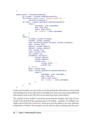 }
module.exports = function(customerId){
var customer = Customer.findById(customerId);
if(!customer) return { error: 'Unknown customer ID: ' +
req.params.customerId };
var orders = customer.getOrders().map(function(order){
return {
orderNumber: order.orderNumber,
date: order.date,
status: order.status,
url: '/orders/' + order.orderNumber,
}
});
return {
firstName: customer.firstName,
lastName: customer.lastName,
name: smartJoin([customer.firstName, customer.lastName]),
email: customer.email,
address1: customer.address1,
address2: customer.address2,
city: customer.city,
state: customer.state,
zip: customer.zip,
fullAddress: smartJoin([
customer.address1,
customer.address2,
customer.city + ', ' +
customer.state + ' ' +
customer.zip,
], '<br>'),
phone: customer.phone,
orders: customer.getOrders().map(function(order){
return {
orderNumber: order.orderNumber,
date: order.date,
status: order.status,
url: '/orders/' + order.orderNumber,
}
}),
}
}
In this code example, you can see how we’re discarding the information we don’t need,
reformatting some of our info (such as fullAddress), and even constructing additional
information (such as the URL that can be used to get more order details).
The concept of view models is essential to protecting the integrity and scope of your
model. If you find all of the copying (such as firstname: customer.firstName), you
might want to look into Underscore, which gives you the ability to do more elaborate
composition of objects. For example, you can clone an object, picking only the prop‐
202 | Chapter 17: Implementing MVC in Express
 