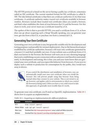The HTTPS protocol is based on the server having a public key certificate, sometimes
called an SSL certificate. The current standard format for SSL certificates is called X.
509. The idea behind certificates is that there are certificate authorities (CAs) that issue
certificates. A certificate authority makes trusted root certificates available to browser
vendors. Browsers include these trusted root certificates when you install a browser,
and that’s what establishes the chain of trust between the CA and the browser. For this
chain to work, your server must use a certificate issued by a CA.
The upshot of this is that to provide HTTPS, you need a certificate from a CA, so how
does one go about acquiring such a thing? Broadly speaking, you can generate your
own, get one from a free CA, or purchase one from a commercial CA.
Generating Your Own Certificate
Generating your own certificate is easy, but generally suitable only for development and
testing purposes (and possibly for intranet deployment). Due to the hierarchical nature
established by certificate authorities, browsers will trust only certificates generated by
a known CA (and that’s probably not you). If your website uses a certificate from a CA
that’s not known to the browser, the browser will warn you in very alarming language
thatyou’reestablishingasecureconnectionwithanunknown(andthereforeuntrusted)
entity. In development and testing, this is fine: you and your team know that you gen‐
erated your own certificate, and you expect this behavior from browsers. If you were to
deploy such a website to production for consumption by the public, they would turn
away in droves.
If you control the distribution and installation of browsers, you can
automatically install your own root certificate when you install the
browser: this will prevent people using that browser from being
warned when they connect to your website. This is not trivial to set
up, however, and applies only to environments in which you control
the browser(s) being used. Unless you have a very solid reason to take
this approach, it’s generally more trouble than it’s worth.
To generate your own certificate, you’ll need an OpenSSL implementation. Table 18-1
shows how to acquire an implementation:
Table 18-1. Acquiring an implementation for different platforms
Platform Instructions
OS X brew install openssl
Ubuntu, Debian sudo apt-get install openssl
Other Linux Download from http://www.openssl.org/source/; extract tarball and follow instructions
Windows Download from http://gnuwin32.sourceforge.net/packages/openssl.htm
208 | Chapter 18: Security
 