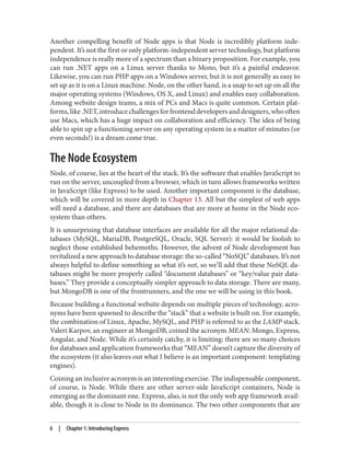 Another compelling benefit of Node apps is that Node is incredibly platform inde‐
pendent. It’s not the first or only platform-independent server technology, but platform
independence is really more of a spectrum than a binary proposition. For example, you
can run .NET apps on a Linux server thanks to Mono, but it’s a painful endeavor.
Likewise, you can run PHP apps on a Windows server, but it is not generally as easy to
set up as it is on a Linux machine. Node, on the other hand, is a snap to set up on all the
major operating systems (Windows, OS X, and Linux) and enables easy collaboration.
Among website design teams, a mix of PCs and Macs is quite common. Certain plat‐
forms,like.NET,introducechallengesforfrontenddevelopersanddesigners,whooften
use Macs, which has a huge impact on collaboration and efficiency. The idea of being
able to spin up a functioning server on any operating system in a matter of minutes (or
even seconds!) is a dream come true.
The Node Ecosystem
Node, of course, lies at the heart of the stack. It’s the software that enables JavaScript to
run on the server, uncoupled from a browser, which in turn allows frameworks written
in JavaScript (like Express) to be used. Another important component is the database,
which will be covered in more depth in Chapter 13. All but the simplest of web apps
will need a database, and there are databases that are more at home in the Node eco‐
system than others.
It is unsurprising that database interfaces are available for all the major relational da‐
tabases (MySQL, MariaDB, PostgreSQL, Oracle, SQL Server): it would be foolish to
neglect those established behemoths. However, the advent of Node development has
revitalized a new approach to database storage: the so-called “NoSQL” databases. It’s not
always helpful to define something as what it’s not, so we’ll add that these NoSQL da‐
tabases might be more properly called “document databases” or “key/value pair data‐
bases.” They provide a conceptually simpler approach to data storage. There are many,
but MongoDB is one of the frontrunners, and the one we will be using in this book.
Because building a functional website depends on multiple pieces of technology, acro‐
nyms have been spawned to describe the “stack” that a website is built on. For example,
the combination of Linux, Apache, MySQL, and PHP is referred to as the LAMP stack.
Valeri Karpov, an engineer at MongoDB, coined the acronym MEAN: Mongo, Express,
Angular, and Node. While it’s certainly catchy, it is limiting: there are so many choices
for databases and application frameworks that “MEAN” doesn’t capture the diversity of
the ecosystem (it also leaves out what I believe is an important component: templating
engines).
Coining an inclusive acronym is an interesting exercise. The indispensable component,
of course, is Node. While there are other server-side JavaScript containers, Node is
emerging as the dominant one. Express, also, is not the only web app framework avail‐
able, though it is close to Node in its dominance. The two other components that are
6 | Chapter 1: Introducing Express
 