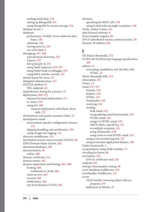 seeding initial data, 150
setting up MongoDB, 147
using MongoDB for session storage, 154
database server, 7
databases
performance, NoSQL versus relational data‐
bases, 146
relational, 146
storing users in, 218
use with Node, 6
debugging, 251–260
asynchronous functions, 257
Express, 257
first principle of, 251
using Node Inspector, 253–257
using Node’s built-in debugger, 253
using REPL and the console, 252
default layout for views, 25
delegated authentication, 217
DELETE method, 55
DEL endpoint, 65
dependencies, listing for a project, 33
deployment, 269–272
manual Git-based deployment, 271
to Azure, 270
using Git, 269
Amazon deployment with Elastic Bean‐
stalk, 272
development and quality assurance (QA), 37
development mode
environment-specific configuration choices,
131
skipping bundling and minification, 194
using morgan for logging, 131
directory middleware, 115
distributed version control systems (DVCS), 30
DNS (Domain Name System, 262
document databases, 146
documentation, 30
online, 285
domain certificates, 211
domain names, 261
domain registration and hosting, 261–269
hosting, 266
traditional or cloud, 266
name servers, 265
security, 262
subdomains, 264
top-level domains (TLDs), 263
domains
specifying for REST API, 178
using to deal with uncaught exceptions, 136
Doyle, Arthur Conan, 251
dual licensed software, 8
Dust (template engine), 69
DVCS (distributed version control systems), 30
dynamic IP address, 266
E
EB (Elastic Beanstalk), 272
ECMA-262 ECMAScript language specification,
285
editors, 11
associating .handlebars and .hbs files with
HTML, 25
Elastic Beanstalk (EB), 272
elimination, 251
Emacs, 12
email, 117–127
formats, 119
headers, 118
HTML, 119
Nodemailer, 120
receiving, 118
sending
bulk email, 122
encapsulating email functionality, 125
HTML email, 122
images in HTML email, 123
SMTP, MSAs, and MTAs, 117
to multiple recipients, 121
using Nodemailer, 120
using views to send HTML email, 123
using as site monitoring tool, 127
using to monitor application failures, 140
Ember framework, 3
encapsulation, using Node modules, 35
encoding for forms, 86
encryption, 212
level of, certificates and, 210
endpoint, 64
entropic functionality, testing, 48
error-handling middleware, 110
errorhandler middleware, 115
errors
AJAX handler returning object with err
property, 279
failed tests in Mocha, 47
294 | Index
 