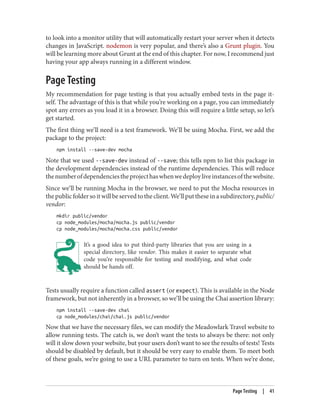 to look into a monitor utility that will automatically restart your server when it detects
changes in JavaScript. nodemon is very popular, and there’s also a Grunt plugin. You
will be learning more about Grunt at the end of this chapter. For now, I recommend just
having your app always running in a different window.
Page Testing
My recommendation for page testing is that you actually embed tests in the page it‐
self. The advantage of this is that while you’re working on a page, you can immediately
spot any errors as you load it in a browser. Doing this will require a little setup, so let’s
get started.
The first thing we’ll need is a test framework. We’ll be using Mocha. First, we add the
package to the project:
npm install --save-dev mocha
Note that we used --save-dev instead of --save; this tells npm to list this package in
the development dependencies instead of the runtime dependencies. This will reduce
thenumberofdependenciestheprojecthaswhenwedeployliveinstancesofthewebsite.
Since we’ll be running Mocha in the browser, we need to put the Mocha resources in
thepublicfoldersoitwillbeservedtotheclient.We’llputtheseinasubdirectory,public/
vendor:
mkdir public/vendor
cp node_modules/mocha/mocha.js public/vendor
cp node_modules/mocha/mocha.css public/vendor
It’s a good idea to put third-party libraries that you are using in a
special directory, like vendor. This makes it easier to separate what
code you’re responsible for testing and modifying, and what code
should be hands off.
Tests usually require a function called assert (or expect). This is available in the Node
framework, but not inherently in a browser, so we’ll be using the Chai assertion library:
npm install --save-dev chai
cp node_modules/chai/chai.js public/vendor
Now that we have the necessary files, we can modify the Meadowlark Travel website to
allow running tests. The catch is, we don’t want the tests to always be there: not only
will it slow down your website, but your users don’t want to see the results of tests! Tests
should be disabled by default, but it should be very easy to enable them. To meet both
of these goals, we’re going to use a URL parameter to turn on tests. When we’re done,
Page Testing | 41
 