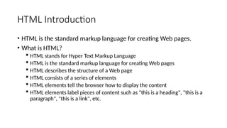 HTML Introduction
• HTML is the standard markup language for creating Web pages.
• What is HTML?
 HTML stands for Hyper Text Markup Language
 HTML is the standard markup language for creating Web pages
 HTML describes the structure of a Web page
 HTML consists of a series of elements
 HTML elements tell the browser how to display the content
 HTML elements label pieces of content such as "this is a heading", "this is a
paragraph", "this is a link", etc.
 