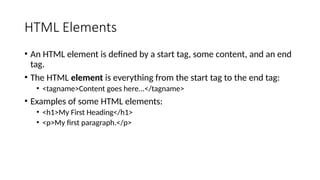 HTML Elements
• An HTML element is defined by a start tag, some content, and an end
tag.
• The HTML element is everything from the start tag to the end tag:
• <tagname>Content goes here...</tagname>
• Examples of some HTML elements:
• <h1>My First Heading</h1>
• <p>My first paragraph.</p>
 