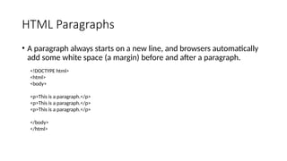 HTML Paragraphs
• A paragraph always starts on a new line, and browsers automatically
add some white space (a margin) before and after a paragraph.
<!DOCTYPE html>
<html>
<body>
<p>This is a paragraph.</p>
<p>This is a paragraph.</p>
<p>This is a paragraph.</p>
</body>
</html>
 