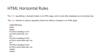 HTML Horizontal Rules
The <hr> tag defines a thematic break in an HTML page, and is most often displayed as a horizontal rule.
The <hr> element is used to separate content (or define a change) in an HTML page:
<!DOCTYPE html>
<html>
<body>
<h1>This is heading 1</h1>
<p>This is some text.</p>
<hr>
<h2>This is heading 2</h2>
<p>This is some other text.</p>
<hr>
<h2>This is heading 2</h2>
<p>This is some other text.</p>
</body>
</html>
 