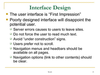 Interface Design The user interface is “First Impression” Poorly designed interface will disappoint the potential user. Server errors causes to users to leave sites. Do not force the user to read much text. Avoid “under construction” signs. Users prefer not to scroll. Navigation menus and headbars should be available on all pages. Navigation options (link to other contents) should be clear. 