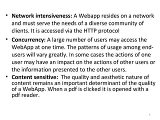 • Network intensiveness: A Webapp resides on a network
and must serve the needs of a diverse community of
clients. It is accessed via the HTTP protocol
• Concurrency: A large number of users may access the
WebApp at one time. The patterns of usage among end-
users will vary greatly. In some cases the actions of one
user may have an impact on the actions of other users or
the information presented to the other users.
• Content sensitive: The quality and aesthetic nature of
content remains an important determinant of the quality
of a WebApp. When a pdf is clicked it is opened with a
pdf reader.
4
 