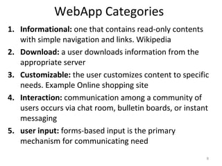 WebApp Categories
1. Informational: one that contains read-only contents
with simple navigation and links. Wikipedia
2. Download: a user downloads information from the
appropriate server
3. Customizable: the user customizes content to specific
needs. Example Online shopping site
4. Interaction: communication among a community of
users occurs via chat room, bulletin boards, or instant
messaging
5. user input: forms-based input is the primary
mechanism for communicating need
8
 