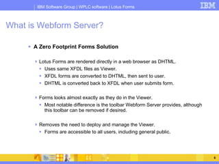 What is Webform Server? A Zero Footprint Forms Solution Lotus Forms are rendered directly in a web browser as DHTML. Uses same XFDL files as Viewer. XFDL forms are converted to DHTML, then sent to user. DHTML is converted back to XFDL when user submits form. Forms looks almost exactly as they do in the Viewer. Most notable difference is the toolbar Webform Server provides, although this toolbar can be removed if desired. Removes the need to deploy and manage the Viewer. Forms are accessible to all users, including general public. 