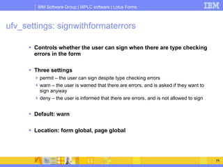 ufv_settings: signwithformaterrors Controls whether the user can sign when there are type checking errors in the form Three settings permit – the user can sign despite type checking errors warn – the user is warned that there are errors, and is asked if they want to sign anyway deny – the user is informed that there are errors, and is not allowed to sign Default: warn Location: form global, page global 