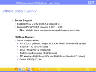Where does it work? Server Support Supports WAS V 6.0.2 and 6.1.0 (dropped 5.1) Supports Portal V 6.0.1 (dropped 5.1.0.1 – 6.0.0) (New) Multiple forms may appear on a portal page at same time Platform Support Server is supported on: AIX 5.2, 5.3 (pSeries 32bit) w/ XL C/C++ Final 7 Runtime PTF or later Solaris 9 – 10 (SPARC 32bit) Linux RH ES/AS 4.0 (Intel 32bit) SUSE Linux Enterprise 10 (32-bit intel) MS Windows 2000 Server SP4 and 2003 Server Standard Ed. (Intel) iSeries (PASE) 5.3, 5.4 