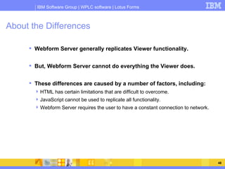 About the Differences Webform Server generally replicates Viewer functionality. But, Webform Server cannot do everything the Viewer does. These differences are caused by a number of factors, including: HTML has certain limitations that are difficult to overcome. JavaScript cannot be used to replicate all functionality. Webform Server requires the user to have a constant connection to network. 