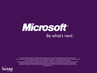 © 2012 Microsoft Corporation. All rights reserved. Microsoft, Windows, Windows Vista and other product names are or
may be registered trademarks and/or trademarks in the US and/or other countries. The information herein is for informational purposes
                   only and represents the current view of Microsoft Corporation as of the date of this presentation.
   Because Microsoft must respond to changing market conditions, it should not be interpreted to be a commitment on the part of
       Microsoft, and Microsoft cannot guarantee the accuracy of any information provided after the date of this presentation.
      MICROSOFT MAKES NO WARRANTIES, EXPRESS, IMPLIED OR STATUTORY, AS TO THE INFORMATION IN THIS
                                                          PRESENTATION.
 