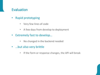 Evaluation
• Rapid prototyping
• Very few lines of code
• A few days from develop to deployment
• Extremely fast to develop…
• No changed in the backend needed
• …but also very brittle
• If the form or response changes, the API will break
 