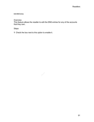 Resellers


Edit DNS Entries




Overview
This feature allows the reseller to edit the DNS entries for any of the accounts
that they own.

Steps

1 Check the box next to this option to enable it.




                                    el
                                   an
                                 cP




                                                                                   91
 