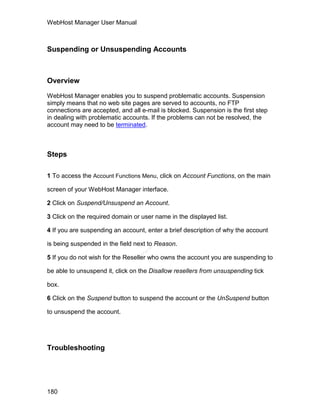 WebHost Manager User Manual



Suspending or Unsuspending Accounts



Overview

WebHost Manager enables you to suspend problematic accounts. Suspension
simply means that no web site pages are served to accounts, no FTP
connections are accepted, and all e-mail is blocked. Suspension is the first step
in dealing with problematic accounts. If the problems can not be resolved, the
account may need to be terminated.



Steps

1 To access the Account Functions Menu, click on Account Functions, on the main

screen of your WebHost Manager interface.

2 Click on Suspend/Unsuspend an Account.

3 Click on the required domain or user name in the displayed list.

4 If you are suspending an account, enter a brief description of why the account

is being suspended in the field next to Reason.
                                    el
                                   an
                                 cP




5 If you do not wish for the Reseller who owns the account you are suspending to

be able to unsuspend it, click on the Disallow resellers from unsuspending tick

box.

6 Click on the Suspend button to suspend the account or the UnSuspend button

to unsuspend the account.




Troubleshooting




180
 