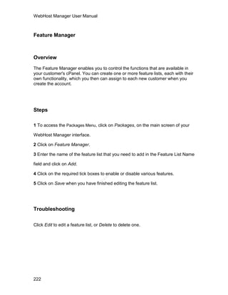 WebHost Manager User Manual



Feature Manager



Overview

The Feature Manager enables you to control the functions that are available in
your customer's cPanel. You can create one or more feature lists, each with their
own functionality, which you then can assign to each new customer when you
create the account.




Steps

1 To access the Packages Menu, click on Packages, on the main screen of your

WebHost Manager interface.

2 Click on Feature Manager.

3 Enter the name of the feature list that you need to add in the Feature List Name

field and click on Add.

4 Click on the required tick boxes to enable or disable various features.
                                       el
                                     an
                                   cP




5 Click on Save when you have finished editing the feature list.




Troubleshooting

Click Edit to edit a feature list, or Delete to delete one.




222
 