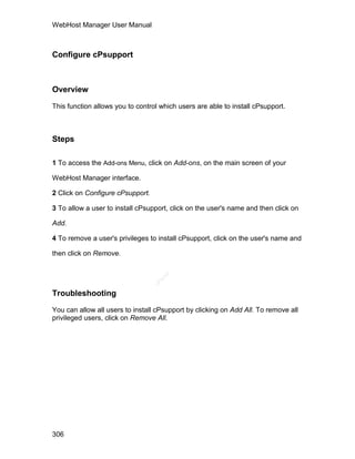 WebHost Manager User Manual



Configure cPsupport



Overview

This function allows you to control which users are able to install cPsupport.



Steps

1 To access the Add-ons Menu, click on Add-ons, on the main screen of your

WebHost Manager interface.

2 Click on Configure cPsupport.

3 To allow a user to install cPsupport, click on the user's name and then click on

Add.

4 To remove a user's privileges to install cPsupport, click on the user's name and

then click on Remove.
                                     el
                                    an
                                  cP




Troubleshooting

You can allow all users to install cPsupport by clicking on Add All. To remove all
privileged users, click on Remove All.




306
 
