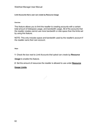 WebHost Manager User Manual



Limit Accounts that a user can create by Resource Usage



Overview


This feature allows you to limit the reseller to creating accounts with a certain
total amount of diskspace usage, and bandwidth usage. All of the accounts that
the reseller creates cannot use more bandwidth or disk space than the limits set
by using this feature.

NOTE: This only includes space and bandwidth used by the reseller's account if
the reseller owns their own account.



Steps



1 Check the box next to Limit Accounts that cptest can create by Resource

Usage to enable this feature.

2 Set the amount of resources the reseller is allowed to use under Resource

Usage Limits.
                                      el
                                    an
                                  cP




62
 