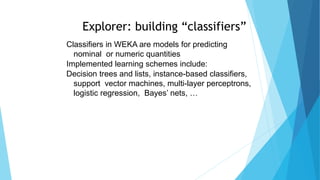 Explorer: building “classifiers”
Classifiers in WEKA are models for predicting
nominal or numeric quantities
Implemented learning schemes include:
Decision trees and lists, instance-based classifiers,
support vector machines, multi-layer perceptrons,
logistic regression, Bayes’ nets, …
 