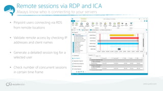 Remote sessions via RDP and ICA
Always know who is connecting to your servers
• Pinpoint users connecting via RDS
from remote locations
• Validate remote access by checking IP
addresses and client names
• Generate a detailed session log for a
selected user
• Check number of concurrent sessions
in certain time frame
 