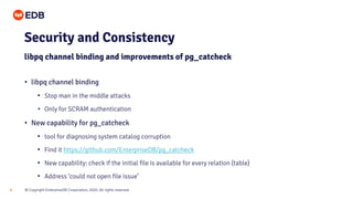 © Copyright EnterpriseDB Corporation, 2020. All rights reserved.8
• libpq channel binding
• Stop man in the middle attacks
• Only for SCRAM authentication
• New capability for pg_catcheck
• tool for diagnosing system catalog corruption
• Find it https://github.com/EnterpriseDB/pg_catcheck
• New capability: check if the initial file is available for every relation (table)
• Address ‘could not open file issue’
Security and Consistency
libpq channel binding and improvements of pg_catcheck
 