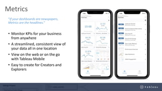 Metrics
“If your dashboards are newspapers,
Metrics are the headlines.”
• Monitor KPIs for your business
from anywhere
• A streamlined, consistent view of
your data all in one location
• View on the web or on the go
with Tableau Mobile
• Easy to create for Creators and
Explorers
 