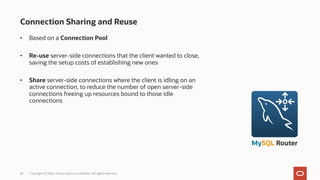 • Based on a Connection Pool
• Re-use server-side connections that the client wanted to close,
saving the setup costs of establishing new ones
• Share server-side connections where the client is idling on an
active connection, to reduce the number of open server-side
connections freeing up resources bound to those idle
connections
42 Copyright © 2024, Oracle and/or its affiliates. All rights reserved.
Connection Sharing and Reuse
MySQL Router
 