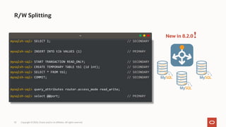 53 Copyright © 2024, Oracle and/or its affiliates. All rights reserved.
R/W Splitting
!
New in 8.2.0
mysqlsh-sql> SELECT 1; // SECONDARY
mysqlsh-sql> INSERT INTO tlb VALUES (1) // PRIMARY
mysqlsh-sql> START TRANSACTION READ_ONLY; // SECONDARY
mysqlsh-sql> CREATE TEMPORARY TABLE tbl (id int); // SECONDARY
mysqlsh-sql> SELECT * FROM tbl; // SECONDARY
mysqlsh-sql> COMMIT; // SECONDARY
mysqlsh-sql> query_attributes router.access_mode read_write;
mysqlsh-sql> select @@port; // PRIMARY
~
 