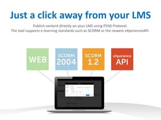 Just a click away from your LMS
Publish content directly on your LMS using PENS Protocol.
The tool supports e-learning standards such as SCORM or the newest eXperienceAPI.
 