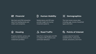 Financial
Housing
Human Mobility
Road Trafﬁc Points of Interest
Demographics
Merchant and ATM transaction
data from leading banks and
credit card companies
Mobile device and GPS data
provide insight into human
movement patterns
The most recent census data
including: age, income, household
types and more
Property statistics, prices, and
history to drive decisions in
investment portfolios
Data from routing apps and GPS
to analyse traﬃc patterns and
commuter behaviour
Location data for business
establishments, restaurants,
schools, attractions, and more
 