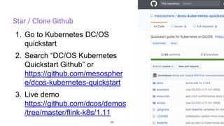 39
Star / Clone Github
1. Go to Kubernetes DC/OS
quickstart
2. Search “DC/OS Kubernetes
Quickstart Github” or
https://github.com/mesospher
e/dcos-kubernetes-quickstart
3. Live demo
https://github.com/dcos/demos
/tree/master/flink-k8s/1.11
 
