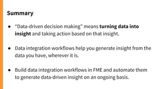 Summary
● “Data-driven decision making” means turning data into
insight and taking action based on that insight.
● Data integration workflows help you generate insight from the
data you have, wherever it is.
● Build data integration workflows in FME and automate them
to generate data-driven insight on an ongoing basis.
 