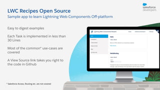 LWC Recipes Open Source
Easy to digest examples
Each Task is implemented in less than
30 Lines
Most of the common* use-cases are
covered
A View Source link takes you right to
the code in Github
Sample app to learn Lightning Web Components Oﬀ-platform
* Salesforce Access, Routing etc. are not covered
 