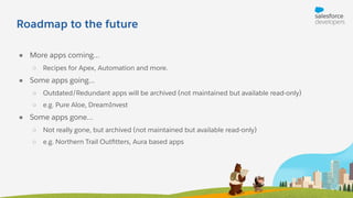 Roadmap to the future
● More apps coming…
○ Recipes for Apex, Automation and more.
● Some apps going…
○ Outdated/Redundant apps will be archived (not maintained but available read-only)
○ e.g. Pure Aloe, DreamInvest
● Some apps gone…
○ Not really gone, but archived (not maintained but available read-only)
○ e.g. Northern Trail Outﬁtters, Aura based apps
 