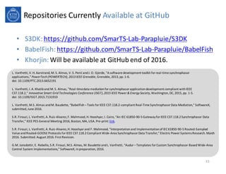 Repositories Currently Available at&GitHub
• S3DK:&https://github.com/SmarTS9Lab9Parapluie/S3DK
• BabelFish:&https://github.com/SmarTS9Lab9Parapluie/BabelFish
• Khorjin:&Will&be&available at&GitHub end&of 2016.
33
L.&Vanfretti,&V.&H.&Aarstrand,&M.&S.&Almas,&V.&S.&Perić and&J.&O.&Gjerde,&"A&software&development&toolkit&for&real9time&synchrophasor
applications," PowerTech (POWERTECH),%2013%IEEE%Grenoble,&Grenoble,&2013,&pp.&196.
doi:&10.1109/PTC.2013.6652191&
L.&Vanfretti,&I.&A.&Khatiband&M.&S.&Almas,&"Real9time&data&mediation&for&synchrophasor application&development&compliant&with&IEEE&
C37.118.2," Innovative%Smart%Grid%Technologies%Conference%(ISGT),%2015%IEEE%Power%&%Energy%Society,&Washington,&DC,&2015,&pp.&195.
doi:&10.1109/ISGT.2015.7131910
L.&Vanfretti,&M.S.&Almas&and&M.&Baudette,&“BabelFish– Tools&for&IEEE&C37.118.29compliant&Real9Time&Synchrophasor Data&Mediation,”&SoftwareX,&
submitted,&June&2016.
S.R.&Firouzi,&L.&Vanfretti,&A.&Ruiz9Alvarez,&F.&Mahmood,&H.&Hooshyar,&I.&Cairo,&“An&IEC&6185099095&Gateway&for&IEEE&C37.118.2&Synchrophasor Data&
Transfer,”&IEEE&PES&General&Meeting&2016,&Boston,&MA,&USA.&Pre9print:&link.
S.R.&Firouzi,&L.&Vanfretti,&A.&Ruiz9Alvarez,&H.&Hooshyar and&F.&Mahmood,&“Interpretation&and&Implementation&of&IEC&6185099095&Routed9Sampled&
Value&and&Routed9GOOSE&Protocols&for&IEEE&C37.118.2&Compliant&Wide9Area&Synchrophasor Data&Transfer,”&Electric&Power&Systems&Research.&March&
2016.&Submitted.&August&2016.&First&Revision.
G.M.&Jonsdottir,&E.&Rebello,&S.R.&Firouzi,&M.S.&Almas,&M.&Baudette&and&L.&Vanfretti,&“Audur – Templates&for&Custom&Synchrophasor9Based&Wide9Area&
Control&System&Implementations,”&SoftwareX,&in&preparation,&2016.
 