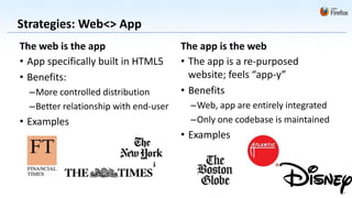 Strategies: Web<> App
The web is the app                     The app is the web
• App specifically built in HTML5      • The app is a re-purposed
• Benefits:                              website; feels “app-y”
  –More controlled distribution        • Benefits
  –Better relationship with end-user     –Web, app are entirely integrated
• Examples                               –Only one codebase is maintained
                                       • Examples
 