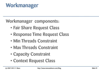 Workmanager

Workmanager components:
 • Fair Share Request Class
 • Response Time Request Class
 • Min Threads Constraint
 • Max Threads Constraint
 • Capacity Constraint
 • Context Request Class
(c)-2007-2012 F. Munz   http://www.munzandmore.com/blog   Slide #9
 