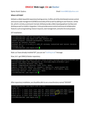 ORACLE Web Logic 12c on Docker
Name:Kranti Guduru Email: kranti98011@yahoo.com
What is GITHUB?
GitHubis a Web-basedGitrepositoryhostingservice.Itoffersall of the distributedrevisioncontrol
and source code management(SCM) functionalityof Gitaswell asaddingitsownfeatures.Unlike
Git, whichisstrictlya command-line tool,GitHubprovidesaWeb-basedgraphical interface and
desktopaswell asmobile integration.Italsoprovidesaccesscontrol andseveral collaboration
featuressuchas bugtracking,feature requests,taskmanagement,andwikisforeveryproject.
GIT Installation:
Note:as I have alreadyinstalled'GIT',youcan see "nothing to do"message.
Now,let's get ORACLEDocker repository:
Afterrepositoryinstallation,we shouldbe able tosee anew directorynamed"DOCKER"
 
