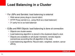 Load Balancing in a Cluster For JSPs and Servlets: load balancing is external Web server proxy plug-in (round robin) HTTP Proxy servlet (i.e., using WLS as a load balancer) 3 rd  party hw or sw load balancer EJBs and RMI Objects: load balancing is done at connection Objects are cluster-aware Load balancing algorithm is stored in the clustered object’s stub Objects are available on all cluster members; remote objects connect/use according the LB algorithm in the stub Load balancing algorithms: Round robin, weighted, random, server affinity 