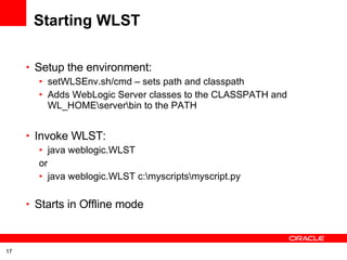 Starting WLST Setup the environment: setWLSEnv.sh/cmd – sets path and classpath Adds WebLogic Server classes to the CLASSPATH and WL_HOME\server\bin to the PATH Invoke WLST: java weblogic.WLST or java weblogic.WLST c:\myscripts\myscript.py  Starts in Offline mode 