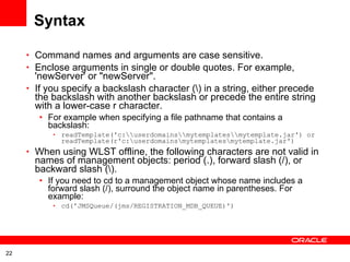 Syntax Command names and arguments are case sensitive.  Enclose arguments in single or double quotes. For example, 'newServer' or &quot;newServer&quot;.  If you specify a backslash character (\) in a string, either precede the backslash with another backslash or precede the entire string with a lower-case r character.  For example when specifying a file pathname that contains a backslash:  readTemplate('c:\\userdomains\\mytemplates\\mytemplate.jar') or readTemplate(r'c:\userdomains\mytemplates\mytemplate.jar')  When using WLST offline, the following characters are not valid in names of management objects: period (.), forward slash (/), or backward slash (\).  If you need to cd to a management object whose name includes a forward slash (/), surround the object name in parentheses. For example:  cd('JMSQueue/(jms/REGISTRATION_MDB_QUEUE)')  
