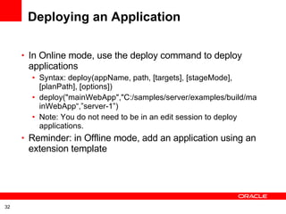 Deploying an Application In Online mode, use the deploy command to deploy applications Syntax: deploy(appName, path, [targets], [stageMode], [planPath], [options])  deploy(&quot;mainWebApp&quot;,&quot;C:/samples/server/examples/build/mainWebApp“,”server-1”) Note: You do not need to be in an edit session to deploy applications.  Reminder: in Offline mode, add an application using an extension template 