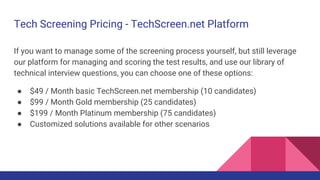 Tech Screening Pricing - TechScreen.net Platform
If you want to manage some of the screening process yourself, but still leverage
our platform for managing and scoring the test results, and use our library of
technical interview questions, you can choose one of these options:
● $49 / Month basic TechScreen.net membership (10 candidates)
● $99 / Month Gold membership (25 candidates)
● $199 / Month Platinum membership (75 candidates)
● Customized solutions available for other scenarios
 