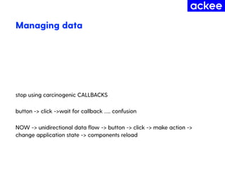 Managing data
stop using carcinogenic CALLBACKS
button -> click ->wait for callback ….. confusion
NOW -> unidirectional data ﬂow -> button -> click -> make action ->
change application state -> components reload
 