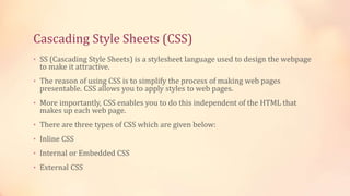 Cascading Style Sheets (CSS)
• SS (Cascading Style Sheets) is a stylesheet language used to design the webpage
to make it attractive.
• The reason of using CSS is to simplify the process of making web pages
presentable. CSS allows you to apply styles to web pages.
• More importantly, CSS enables you to do this independent of the HTML that
makes up each web page.
• There are three types of CSS which are given below:
• Inline CSS
• Internal or Embedded CSS
• External CSS
 