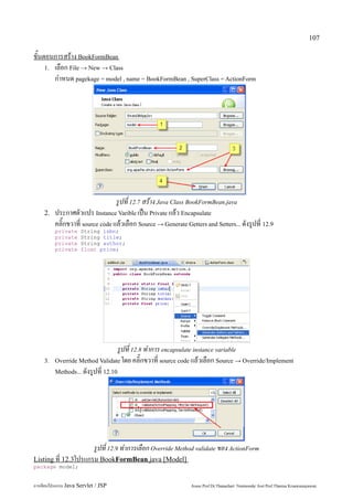 107

ขั้นตอนการสร้าง BookFormBean
     1. เลือก File → New → Class
        กำหนด pagekage = model , name = BookFormBean , SuperClass = ActionForm




                                  รูปที่ 12.7 สร้าง Java Class BookFormBean.java
    2.   ประกาศตัวแปร Instance Varible เป็น Private แล้ว Encapsulate
         คลิ๊กขวาที่ source code แล้วเลือก Source → Generate Getters and Setters... ดังรูปที่ 12.9
         private     String isbn;
         private     String title;
         private     String author;
         private     float price;




                                   รูปที่ 12.8 ทำการ encapsulate instance variable
    3.   Override Method Validate โดย คลิ๊กขวาที่ source code แล้วเลือก Source → Override/Implement
         Methods... ดังรูปที่ 12.10




                      รูปที่ 12.9 ทำการเลือก Override Method validate ของ ActionForm
Listing ที่ 12.3โปรแกรม BookFormBean.java [Model]
package model;


การเขียนโปรแกรม Java Servlet / JSP                              Assoc.Prof.Dr.Thanachart Numnonda/ Asst Prof.Thanisa Kruawaisayawan
 