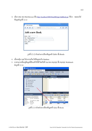 113


    3.   เลือก URL ของ Web Browser เป็น http://localhost:8080/StrutDBApp/AddBook.jsp ให้เรา ทดลองใส่
         ข้อมูลดังรูปที่ 12.12




                                 รูปที่ 12.12 ตัวอย่างการป้อนข้อมูลเข้า Table ชื่อ Books
    4.   เมื่อกดปุ่ม Add โปรแกรมก็จะใส่ข้อมูลลงใน Database
    5.   เราสามารถที่จะดูข้อมูลที่ป้อนเข้าไปได้ โดยไปที่ Tool ของ MySQL ชื่อ MySQL Workbench
         ดังรูปที่ 12.14




                                     รูปที่ 12.13 ตัวอย่างการป้อนข้อมูลเข้า Table ชื่อ Books




การเขียนโปรแกรม Java Servlet / JSP                                    Assoc.Prof.Dr.Thanachart Numnonda/ Asst Prof.Thanisa Kruawaisayawan
 