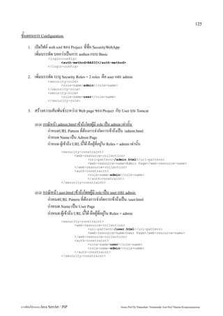 125

ขั้นตอนการ Configuration
    1.   เปิดไฟล์ web.xml ของ Project ที่ชื่อ SecurityWebApp
         เพิ่มบรรทัด บอกว่าเป็นการ authen แบบ Basic
                   <login-config>
                          <auth-method>BASIC</auth-method>
                   </login-config>


    2.   เพิ่มบรรทัด ระบุ Security Roles = 2 roles คือ user และ admin
                   <security-role>
                          <role-name>admin</role-name>
                   </security-role>
                   <security-role>
                          <role-name>user</role-name>
                   </security-role>


    3.   สร้างความสัมพันธ์ระหว่าง Web page ของ Project กับ User บน Tomcat

         @@ กรณีหน้า admin.html เข้าถึงโดยผู้มี role เป็น admin เท่านั้น
                   กำหนดURL Pattern ที่ต้องการจำกัดการเข้าถึงเป็น /admin.html
                   กำหนด Name เป็น Admin Page
                   กำหนด ผู้เข้าถึง URL นี้ได้ คือผู้ที่อยู่ใน Roles = admin เท่านั้น
                             <security-constraint>
                                    <web-resource-collection>
                                           <url-pattern>/admin.html</url-pattern>
                                           <web-resource-name>Admin Page</web-resource-name>
                                    </web-resource-collection>
                                    <auth-constraint>
                                           <role-name>admin</role-name>
                                           </auth-constraint>
                             </security-constraint>


         @@ กรณีหน้า user.html เข้าถึงโดยผู้มี role เป็น user และ admin
                   กำหนดURL Pattern ที่ต้องการจำกัดการเข้าถึงเป็น /user.html
                   กำหนด Name เป็น User Page
                   กำหนด ผู้เข้าถึง URL นี้ได้ คือผู้ที่อยู่ใน Roles = admin
                             <security-constraint>
                                    <web-resource-collection>
                                           <url-pattern>/user.html</url-pattern>
                                           <web-resource-name>User Page</web-resource-name>
                                    </web-resource-collection>
                                    <auth-constraint>
                                           <role-name>user</role-name>
                                           <role-name>admin</role-name>
                                    </auth-constraint>
                             </security-constraint>




การเขียนโปรแกรม Java Servlet / JSP                                   Assoc.Prof.Dr.Thanachart Numnonda/ Asst Prof.Thanisa Kruawaisayawan
 